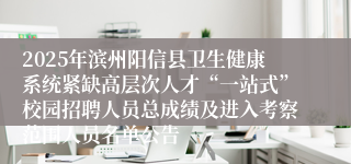2025年滨州阳信县卫生健康系统紧缺高层次人才“一站式”校园招聘人员总成绩及进入考察范围人员名单公告