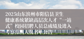 2025山东滨州市阳信县卫生健康系统紧缺高层次人才“一站式”校园招聘人员总成绩及进入考察范围人员名单公告