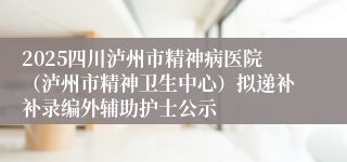 2025四川泸州市精神病医院（泸州市精神卫生中心）拟递补补录编外辅助护士公示