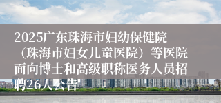 2025广东珠海市妇幼保健院（珠海市妇女儿童医院）等医院面向博士和高级职称医务人员招聘26人公告