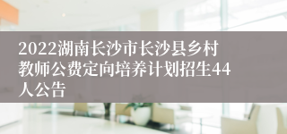 2022湖南长沙市长沙县乡村教师公费定向培养计划招生44人公告