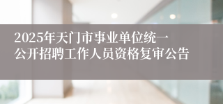 2025年天门市事业单位统一公开招聘工作人员资格复审公告