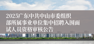 2025广东中共中山市委组织部所属事业单位集中招聘入围面试人员资格审核公告