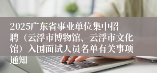 2025广东省事业单位集中招聘（云浮市博物馆、云浮市文化馆）入围面试人员名单有关事项通知