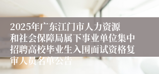 2025年广东江门市人力资源和社会保障局属下事业单位集中招聘高校毕业生入围面试资格复审人员名单公告