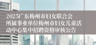 2025广东梅州市妇女联合会所属事业单位梅州市妇女儿童活动中心集中招聘资格审核公告