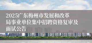 2025广东梅州市发展和改革局事业单位集中招聘资格复审及面试公告