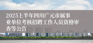 2025上半年四川广元市属事业单位考核招聘工作人员资格审查等公告