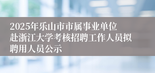 2025年乐山市市属事业单位赴浙江大学考核招聘工作人员拟聘用人员公示