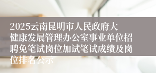 2025云南昆明市人民政府大健康发展管理办公室事业单位招聘免笔试岗位加试笔试成绩及岗位排名公示
