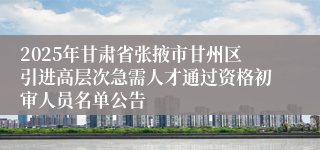 2025年甘肃省张掖市甘州区引进高层次急需人才通过资格初审人员名单公告