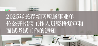 2025年长春新区所属事业单位公开招聘工作人员资格复审和面试考试工作的通知