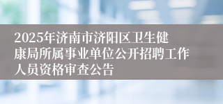 2025年济南市济阳区卫生健康局所属事业单位公开招聘工作人员资格审查公告