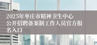 2025年枣庄市精神卫生中心公开招聘备案制工作人员官方报名入口
