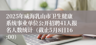2025年威海乳山市卫生健康系统事业单位公开招聘41人报名人数统计（截止5月8日16:00）