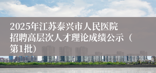 2025年江苏泰兴市人民医院招聘高层次人才理论成绩公示（第1批）