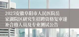 2025安徽阜阳市人民医院岳家湖院区研究生招聘资格复审递补合格人员及专业测试公告