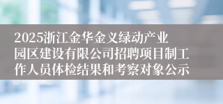 2025浙江金华金义绿动产业园区建设有限公司招聘项目制工作人员体检结果和考察对象公示
