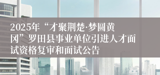 2025年“才聚荆楚·梦圆黄冈”罗田县事业单位引进人才面试资格复审和面试公告