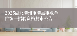 2025湖北随州市随县事业单位统一招聘资格复审公告