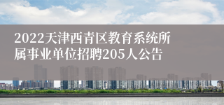 2022天津西青区教育系统所属事业单位招聘205人公告