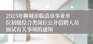 2025年聊城市临清市事业单位初级综合类岗位公开招聘人员面试有关事项的通知