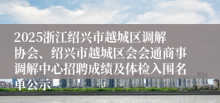 2025浙江绍兴市越城区调解协会、绍兴市越城区会会通商事调解中心招聘成绩及体检入围名单公示