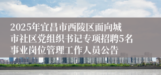 2025年宜昌市西陵区面向城市社区党组织书记专项招聘5名事业岗位管理工作人员公告