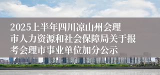 2025上半年四川凉山州会理市人力资源和社会保障局关于报考会理市事业单位加分公示