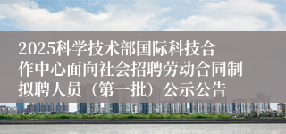 2025科学技术部国际科技合作中心面向社会招聘劳动合同制拟聘人员（第一批）公示公告
