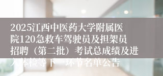 2025江西中医药大学附属医院120急救车驾驶员及担架员招聘（第二批）考试总成绩及进入体检等下一环节名单公告