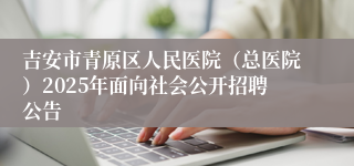 吉安市青原区人民医院（总医院）2025年面向社会公开招聘公告