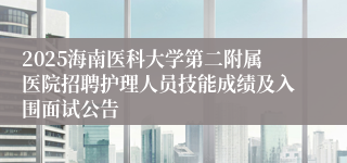 2025海南医科大学第二附属医院招聘护理人员技能成绩及入围面试公告