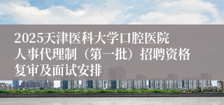 2025天津医科大学口腔医院人事代理制（第一批）招聘资格复审及面试安排