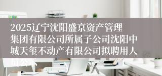 2025辽宁沈阳盛京资产管理集团有限公司所属子公司沈阳中城天玺不动产有限公司拟聘用人员公示