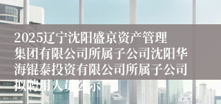 2025辽宁沈阳盛京资产管理集团有限公司所属子公司沈阳华海锟泰投资有限公司所属子公司拟聘用人员公示