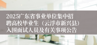 2025广东省事业单位集中招聘高校毕业生（云浮市新兴县）入围面试人员及有关事项公告