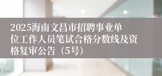 2025海南文昌市招聘事业单位工作人员笔试合格分数线及资格复审公告（5号）