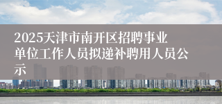 2025天津市南开区招聘事业单位工作人员拟递补聘用人员公示