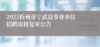 2025忻州市宁武县事业单位招聘资格复审公告