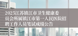 2025江苏镇江市卫生健康委员会所属镇江市第一人民医院招聘工作人员笔试成绩公告