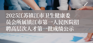 2025江苏镇江市卫生健康委员会所属镇江市第一人民医院招聘高层次人才第一批成绩公示