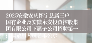 2025安徽安庆怀宁县属三户国有企业及安徽永安投资控股集团有限公司下属子公司招聘第一批拟录用人员名单公示