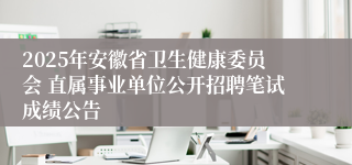 2025年安徽省卫生健康委员会 直属事业单位公开招聘笔试成绩公告