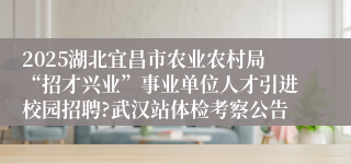 2025湖北宜昌市农业农村局“招才兴业”事业单位人才引进校园招聘?武汉站体检考察公告