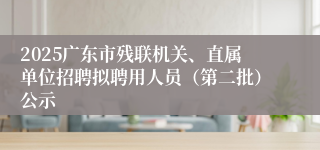 2025广东市残联机关、直属单位招聘拟聘用人员（第二批）公示