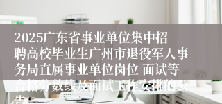 2025广东省事业单位集中招聘高校毕业生广州市退役军人事务局直属事业单位岗位 面试等合格分数线及面试工作安排的公告 