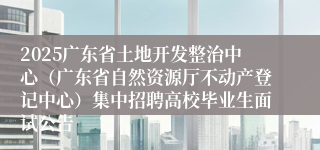 2025广东省土地开发整治中心（广东省自然资源厅不动产登记中心）集中招聘高校毕业生面试公告