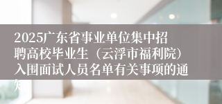2025广东省事业单位集中招聘高校毕业生（云浮市福利院）入围面试人员名单有关事项的通知
