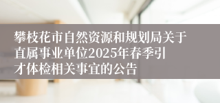 攀枝花市自然资源和规划局关于直属事业单位2025年春季引才体检相关事宜的公告